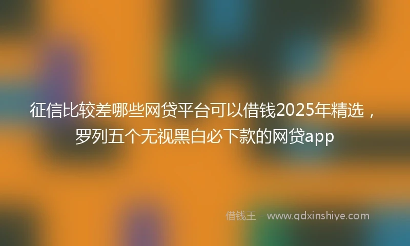 征信比较差哪些网贷平台可以借钱2025年精选，罗列五个无视黑白必下款的网贷app