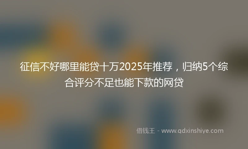 征信不好哪里能贷十万2025年推荐，归纳5个综合评分不足也能下款的网贷