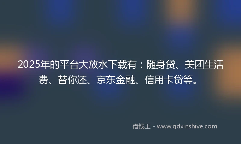 2025年的平台大放水下载有：随身贷、美团生活费、替你还、京东金融、信用卡贷等。