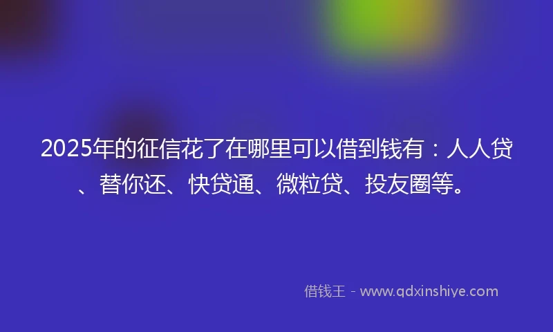 2025年的征信花了在哪里可以借到钱有：人人贷、替你还、快贷通、微粒贷、投友圈等。