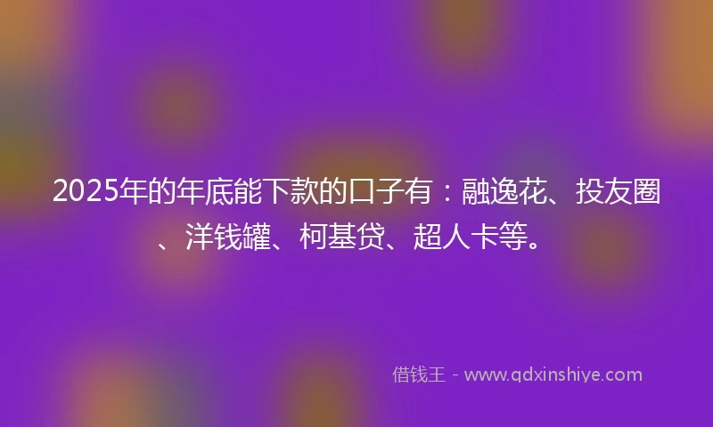 2025年的年底能下款的口子有：融逸花、投友圈、洋钱罐、柯基贷、超人卡等。