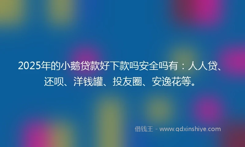2025年的小鹅贷款好下款吗安全吗有:人人贷、还呗、洋钱罐、投友圈、安逸花等。