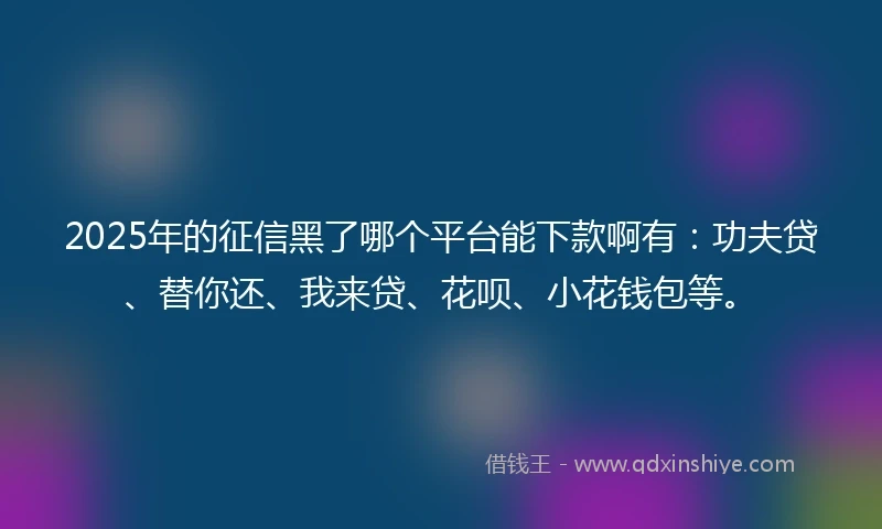 2025年的征信黑了哪个平台能下款啊有：功夫贷、替你还、我来贷、花呗、小花钱包等。