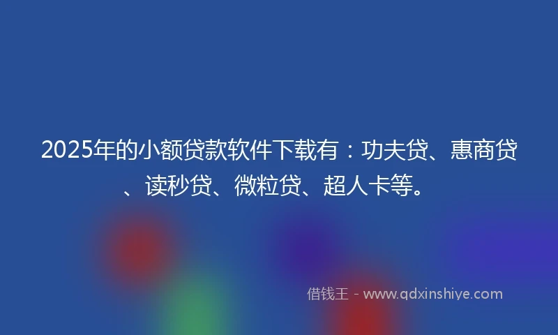 2025年的小额贷款软件下载有：功夫贷、惠商贷、读秒贷、微粒贷、超人卡等。