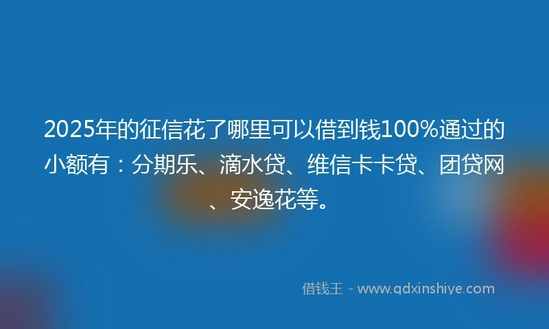 2025年的征信花了哪里可以借到钱100%通过的小额有：分期乐、滴水贷、维信卡卡贷、团贷网、安逸花等。