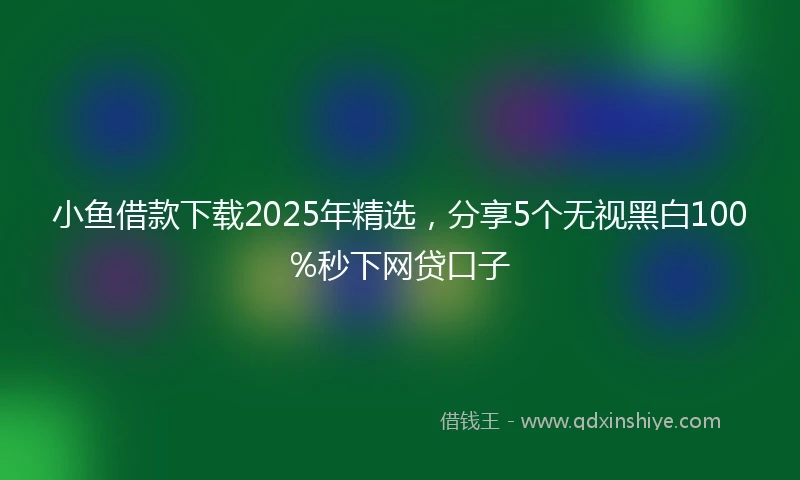 小鱼借款下载2025年精选，分享5个无视黑白100%秒下网贷口子
