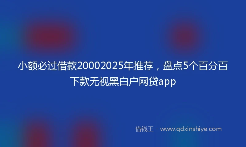 小额必过借款20002025年推荐，盘点5个百分百下款无视黑白户网贷app