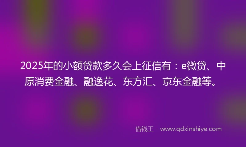 2025年的小额贷款多久会上征信有：e微贷、中原消费金融、融逸花、东方汇、京东金融等。