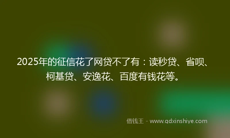 2025年的征信花了网贷不了有：读秒贷、省呗、柯基贷、安逸花、百度有钱花等。