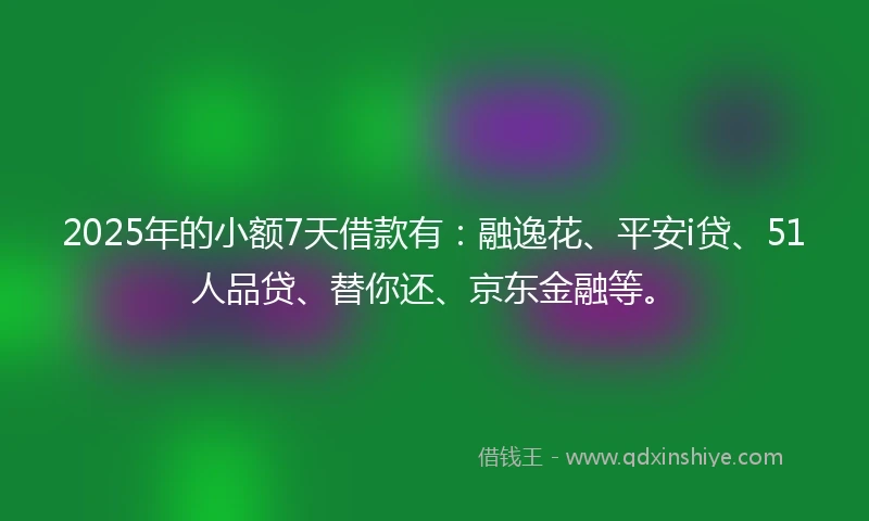 2025年的小额7天借款有：融逸花、平安i贷、51人品贷、替你还、京东金融等。