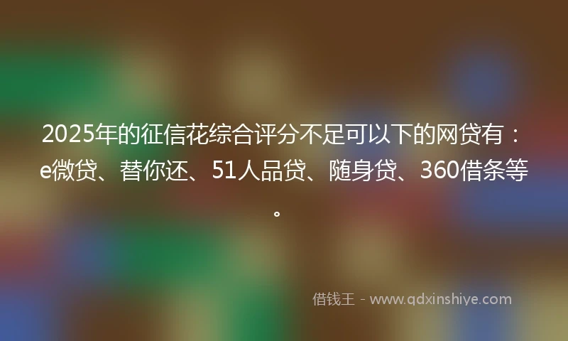 2025年的征信花综合评分不足可以下的网贷有：e微贷、替你还、51人品贷、随身贷、360借条等。