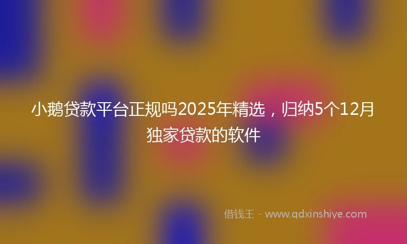 小鹅贷款平台正规吗2025年精选，归纳5个12月独家贷款的软件