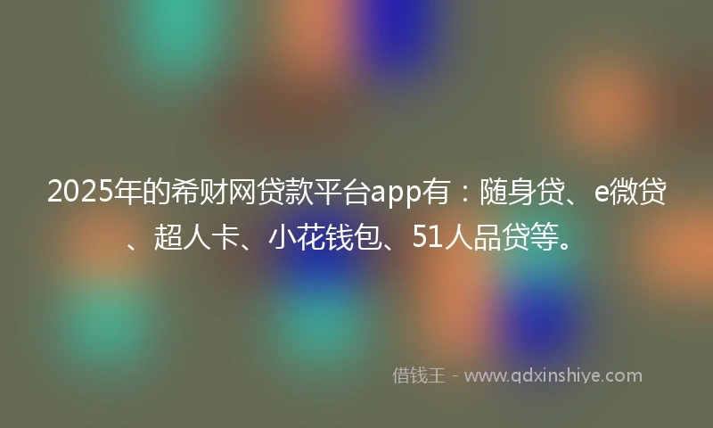 2025年的希财网贷款平台app有：随身贷、e微贷、超人卡、小花钱包、51人品贷等。