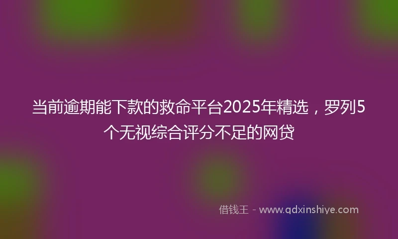 当前逾期能下款的救命平台2025年精选，罗列5个无视综合评分不足的网贷