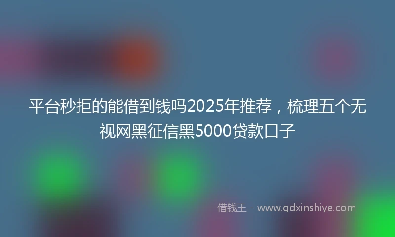 平台秒拒的能借到钱吗2025年推荐，梳理五个无视网黑征信黑5000贷款口子