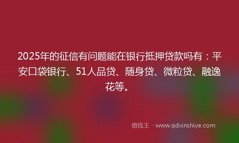 2025年的征信有问题能在银行抵押贷款吗有：平安口袋银行、51人品贷、随身贷、微粒贷、融逸花等。