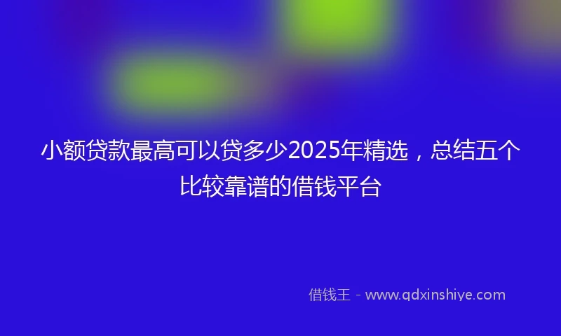 小额贷款最高可以贷多少2025年精选，总结五个比较靠谱的借钱平台