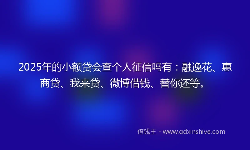 2025年的小额贷会查个人征信吗有：融逸花、惠商贷、我来贷、微博借钱、替你还等。