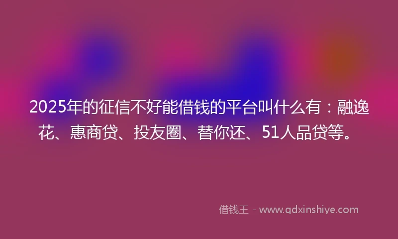 2025年的征信不好能借钱的平台叫什么有：融逸花、惠商贷、投友圈、替你还、51人品贷等。