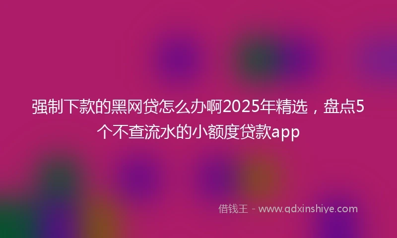 强制下款的黑网贷怎么办啊2025年精选，盘点5个不查流水的小额度贷款app