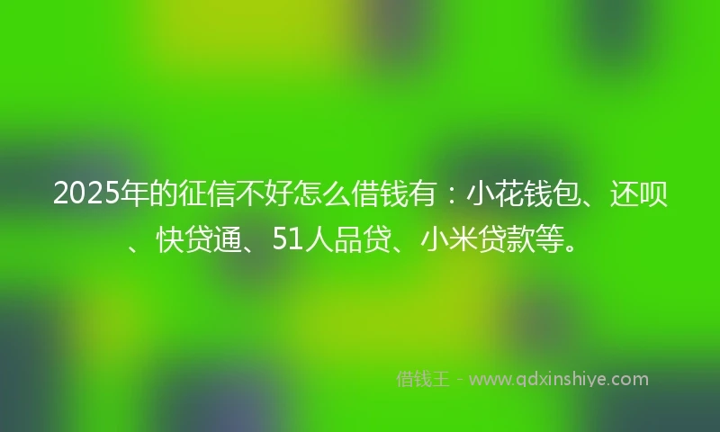 2025年的征信不好怎么借钱有:小花钱包、还呗、快贷通、51人品贷、小米贷款等。