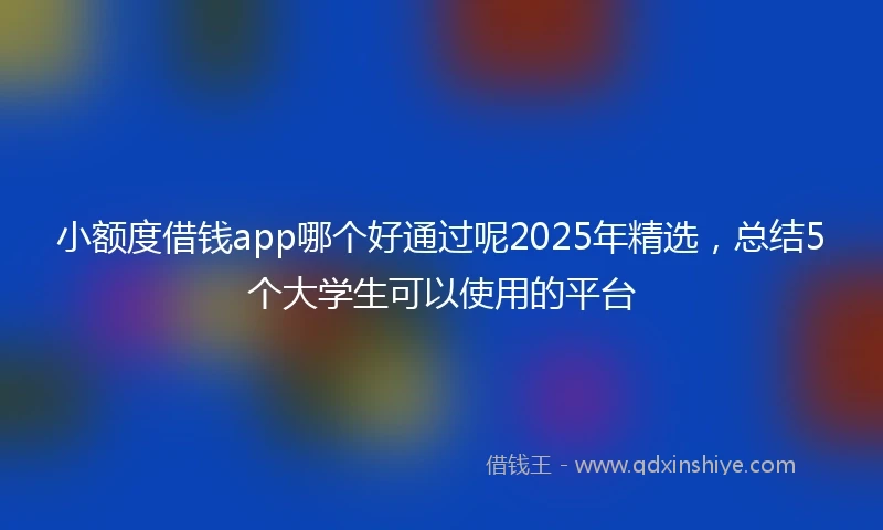 小额度借钱app哪个好通过呢2025年精选，总结5个大学生可以使用的平台