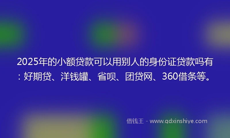 2025年的小额贷款可以用别人的身份证贷款吗有：好期贷、洋钱罐、省呗、团贷网、360借条等。