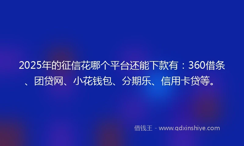2025年的征信花哪个平台还能下款有：360借条、团贷网、小花钱包、分期乐、信用卡贷等。