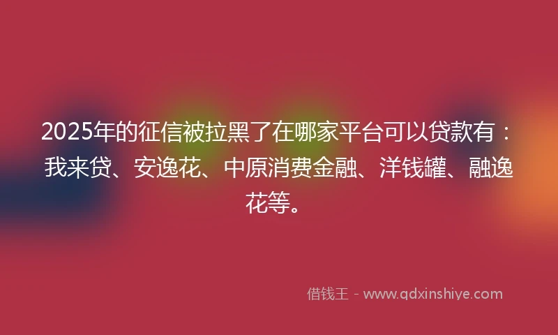 2025年的征信被拉黑了在哪家平台可以贷款有：我来贷、安逸花、中原消费金融、洋钱罐、融逸花等。