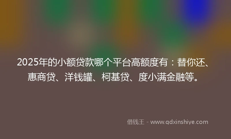 2025年的小额贷款哪个平台高额度有：替你还、惠商贷、洋钱罐、柯基贷、度小满金融等。