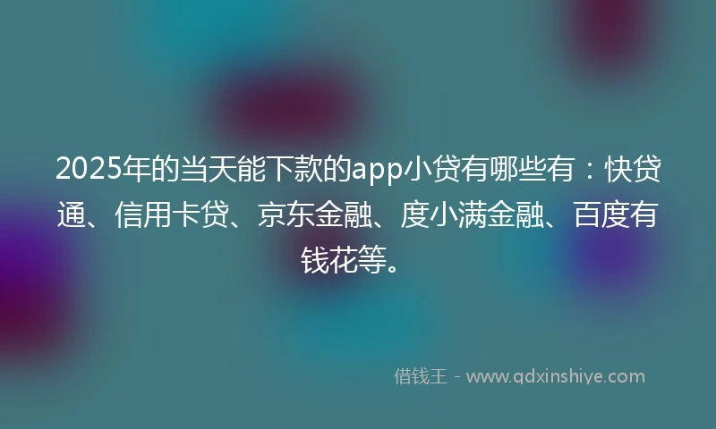 2025年的当天能下款的app小贷有哪些有：快贷通、信用卡贷、京东金融、度小满金融、百度有钱花等。