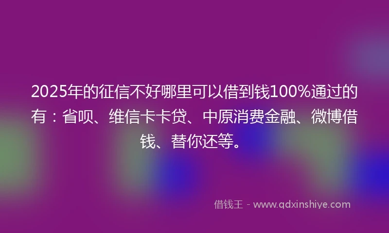 2025年的征信不好哪里可以借到钱100%通过的有：省呗、维信卡卡贷、中原消费金融、微博借钱、替你还等。