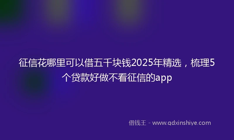 征信花哪里可以借五千块钱2025年精选，梳理5个贷款好做不看征信的app