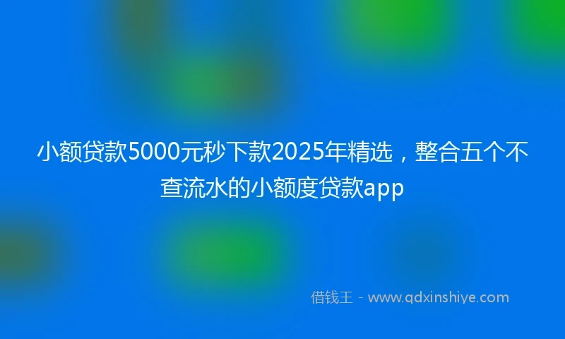 小额贷款5000元秒下款2025年精选，整合五个不查流水的小额度贷款app