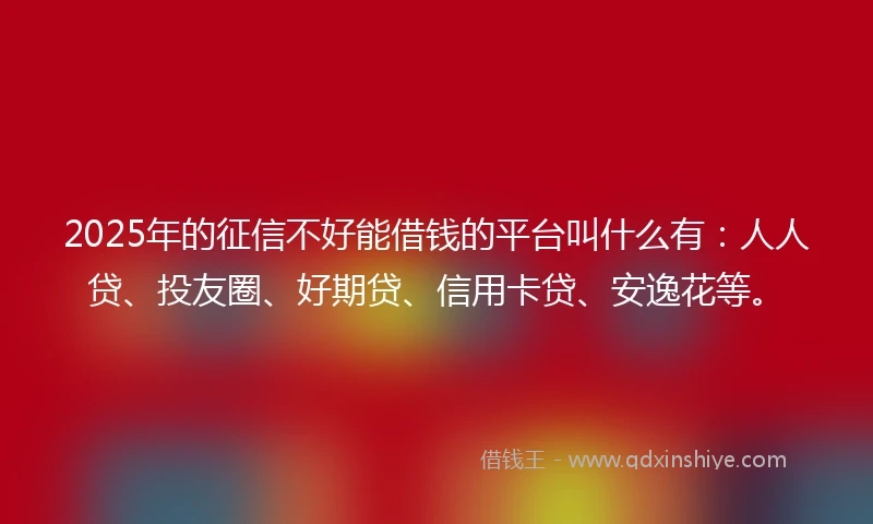 2025年的征信不好能借钱的平台叫什么有：人人贷、投友圈、好期贷、信用卡贷、安逸花等。