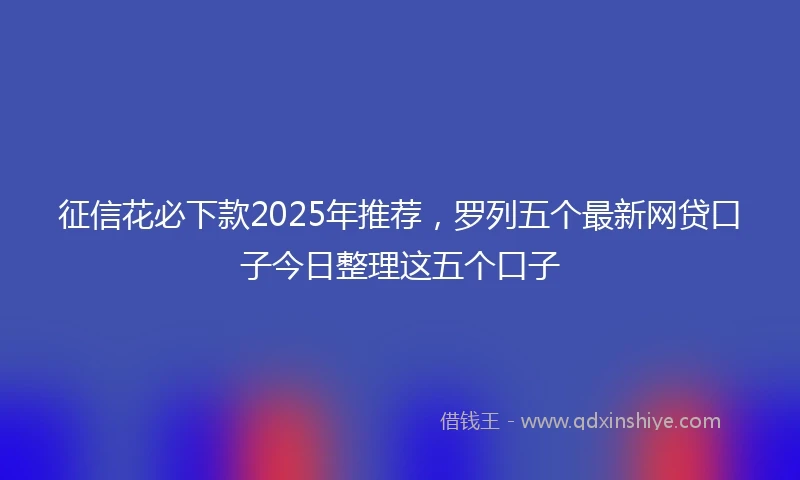 征信花必下款2025年推荐，罗列五个最新网贷口子今日整理这五个口子