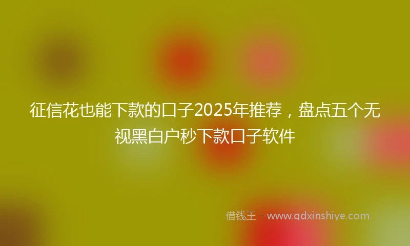 征信花也能下款的口子2025年推荐，盘点五个无视黑白户秒下款口子软件