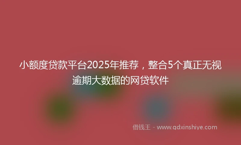 小额度贷款平台2025年推荐，整合5个真正无视逾期大数据的网贷软件