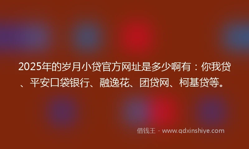 2025年的岁月小贷官方网址是多少啊有：你我贷、平安口袋银行、融逸花、团贷网、柯基贷等。