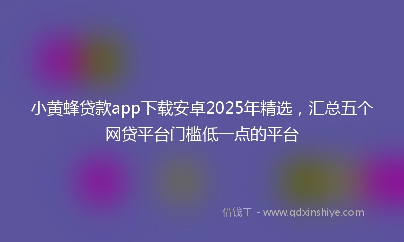 小黄蜂贷款app下载安卓2025年精选，汇总五个网贷平台门槛低一点的平台