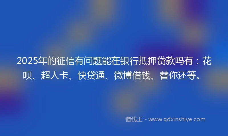 2025年的征信有问题能在银行抵押贷款吗有：花呗、超人卡、快贷通、微博借钱、替你还等。