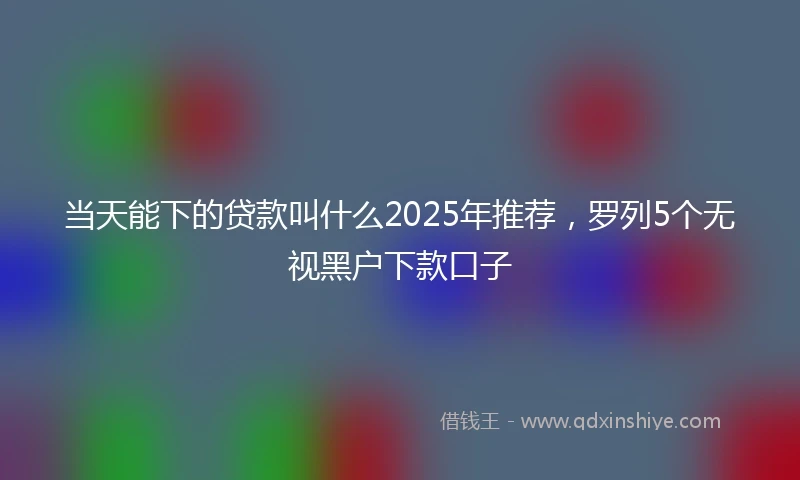 当天能下的贷款叫什么2025年推荐，罗列5个无视黑户下款口子