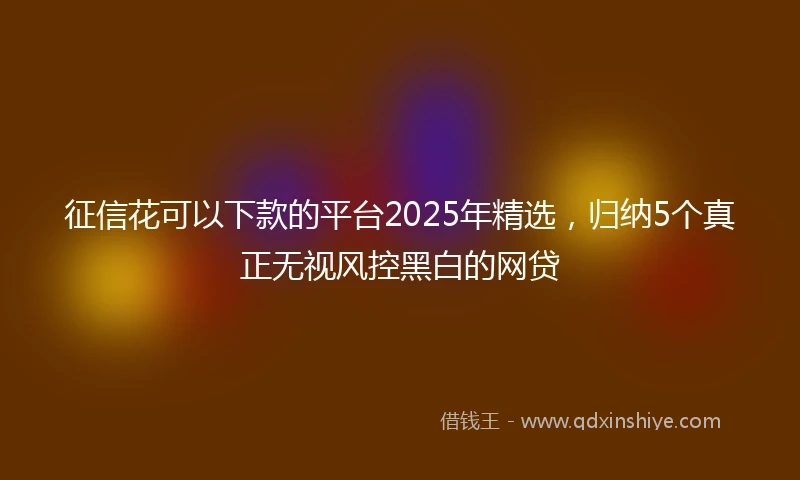 征信花可以下款的平台2025年精选，归纳5个真正无视风控黑白的网贷