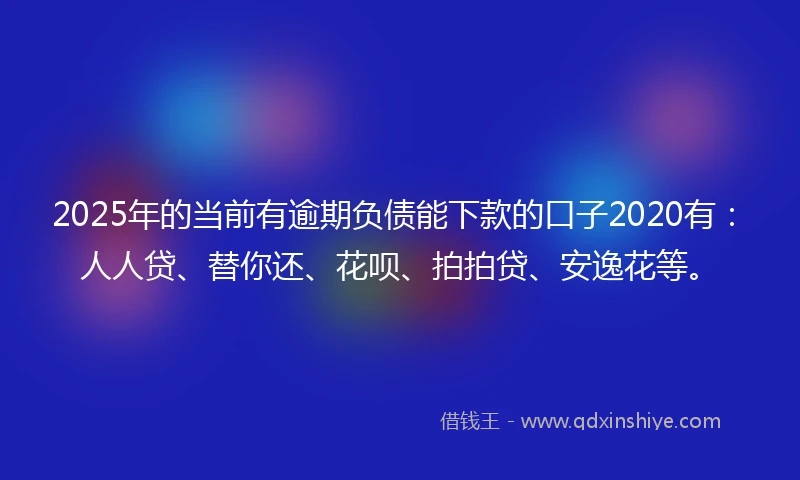 2025年的当前有逾期负债能下款的口子2020有：人人贷、替你还、花呗、拍拍贷、安逸花等。