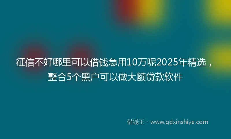 征信不好哪里可以借钱急用10万呢2025年精选，整合5个黑户可以做大额贷款软件