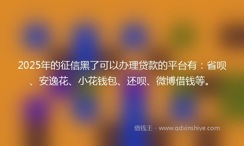 2025年的征信黑了可以办理贷款的平台有：省呗、安逸花、小花钱包、还呗、微博借钱等。