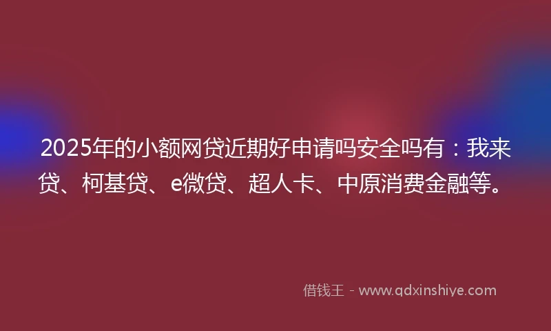 2025年的小额网贷近期好申请吗安全吗有：我来贷、柯基贷、e微贷、超人卡、中原消费金融等。
