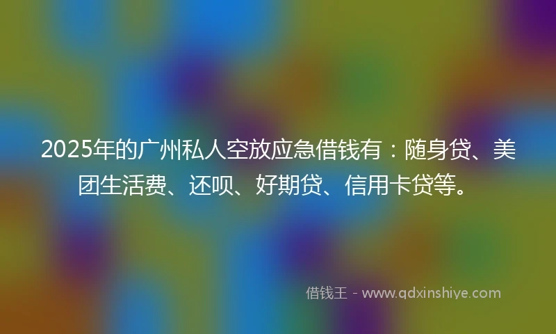 2025年的广州私人空放应急借钱有：随身贷、美团生活费、还呗、好期贷、信用卡贷等。