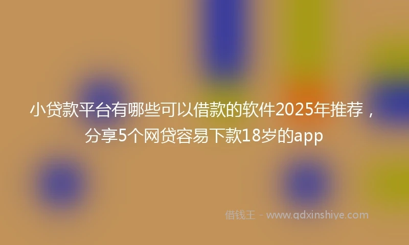 小贷款平台有哪些可以借款的软件2025年推荐，分享5个网贷容易下款18岁的app