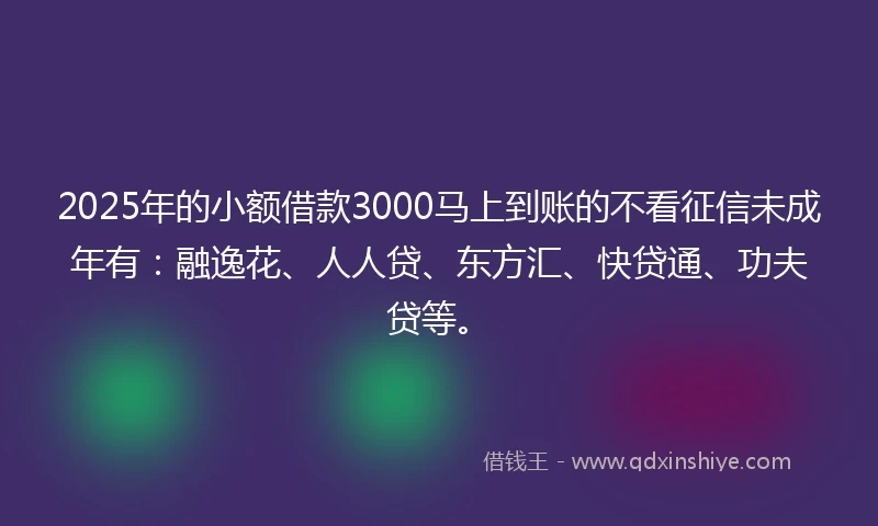 2025年的小额借款3000马上到账的不看征信未成年有：融逸花、人人贷、东方汇、快贷通、功夫贷等。